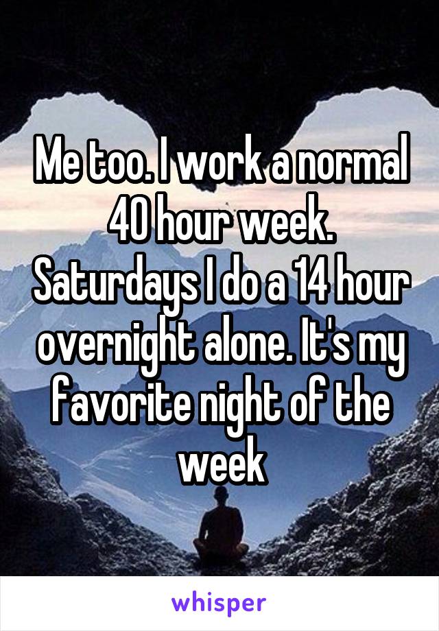 Me too. I work a normal 40 hour week. Saturdays I do a 14 hour overnight alone. It's my favorite night of the week