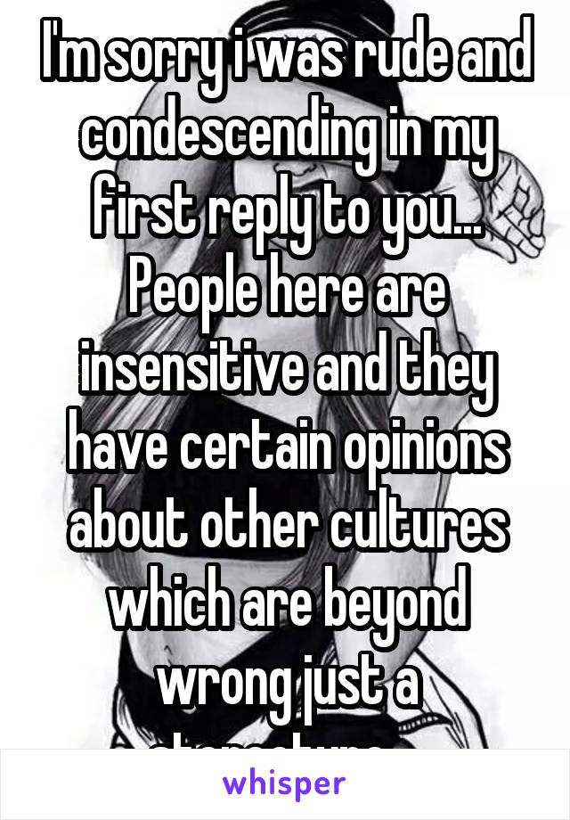 I'm sorry i was rude and condescending in my first reply to you... People here are insensitive and they have certain opinions about other cultures which are beyond wrong just a stereotype....