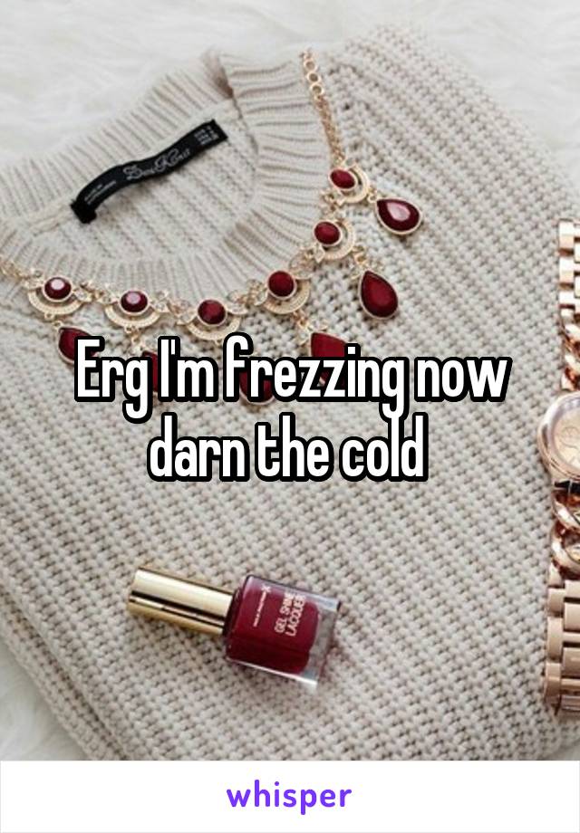 Erg I'm frezzing now darn the cold 