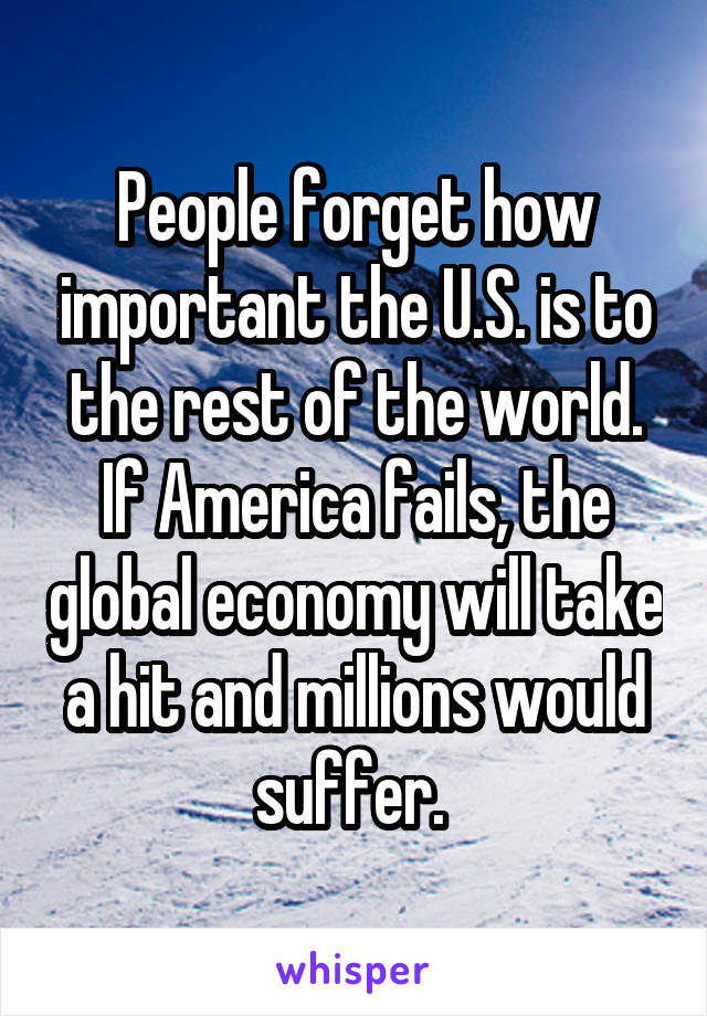 People forget how important the U.S. is to the rest of the world. If America fails, the global economy will take a hit and millions would suffer. 