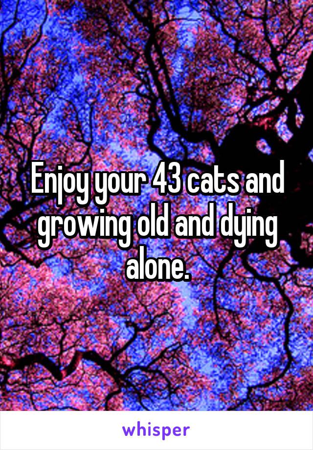 Enjoy your 43 cats and growing old and dying alone.