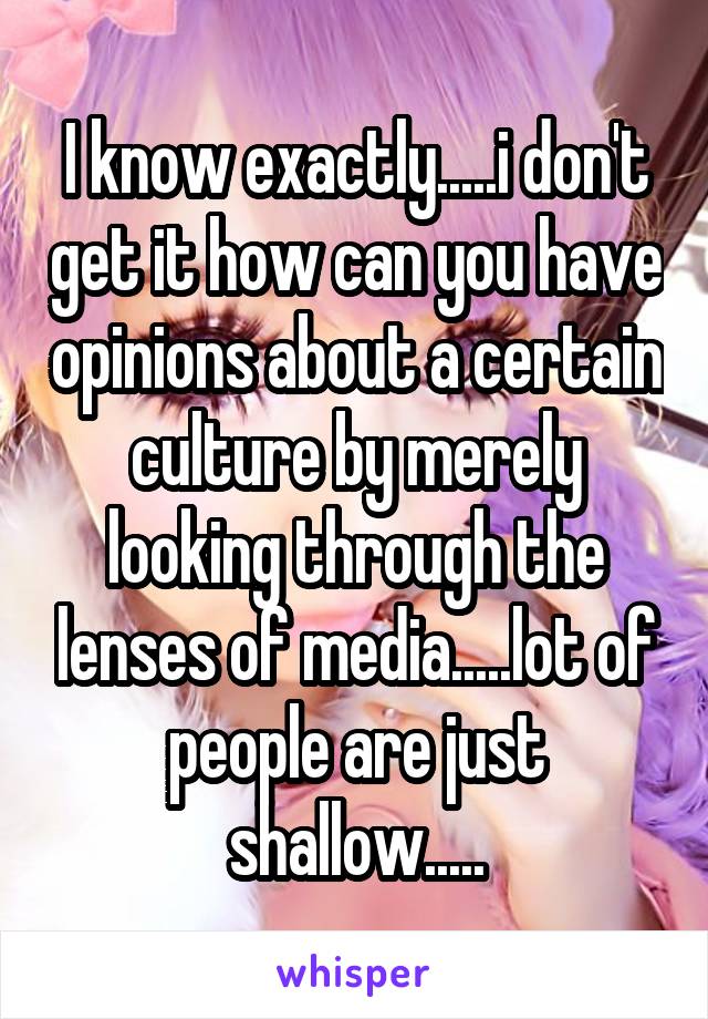 I know exactly.....i don't get it how can you have opinions about a certain culture by merely looking through the lenses of media.....lot of people are just shallow.....