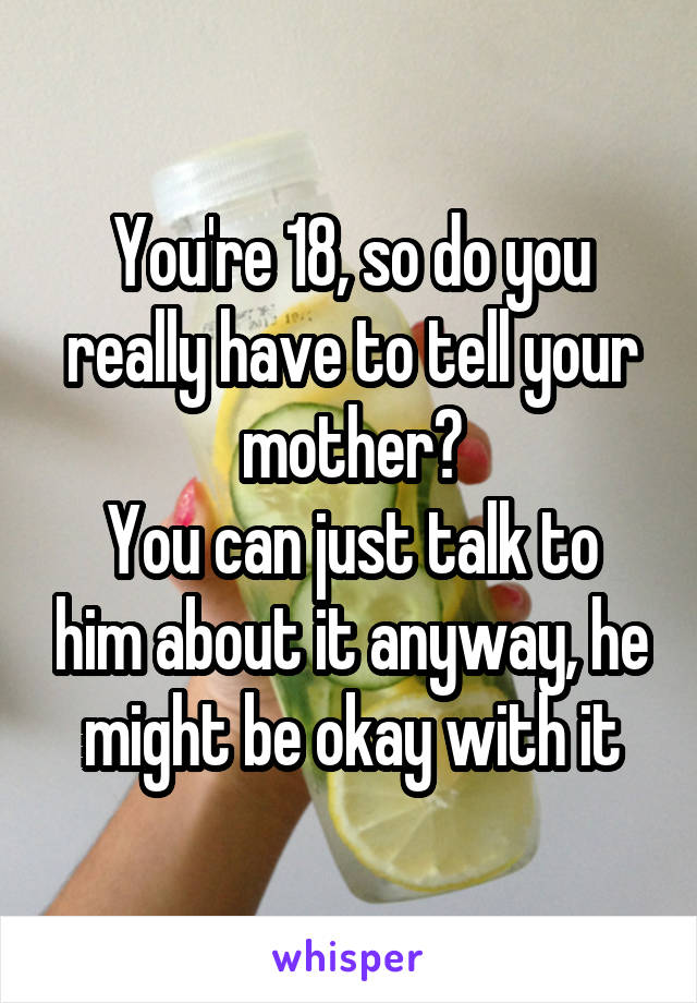 You're 18, so do you really have to tell your mother?
You can just talk to him about it anyway, he might be okay with it