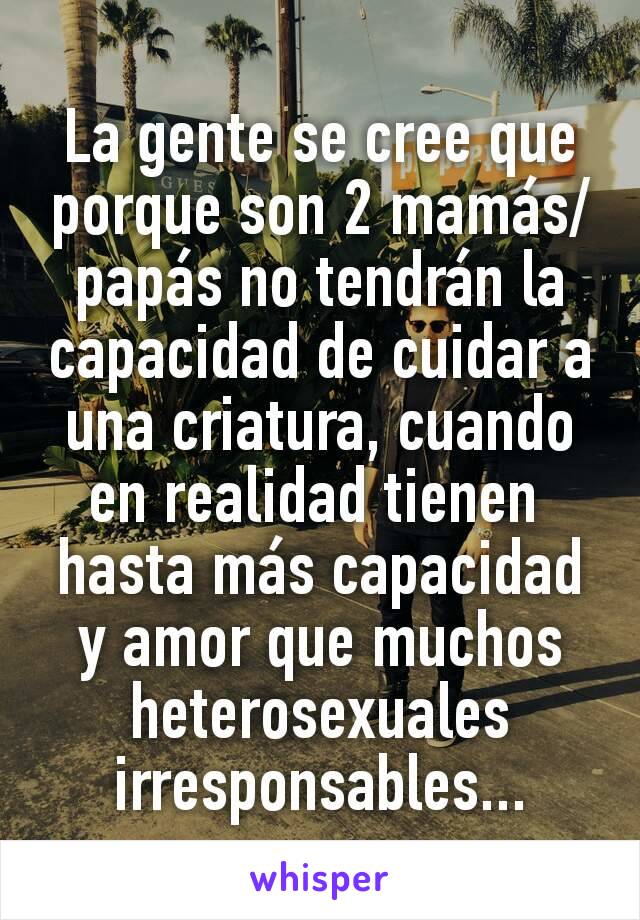 La gente se cree que porque son 2 mamás/papás no tendrán la capacidad de cuidar a una criatura, cuando en realidad tienen 
hasta más capacidad y amor que muchos heterosexuales irresponsables...