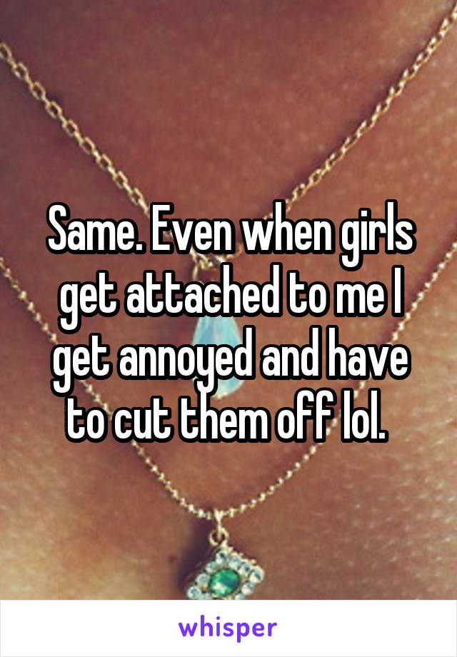 Same. Even when girls get attached to me I get annoyed and have to cut them off lol. 