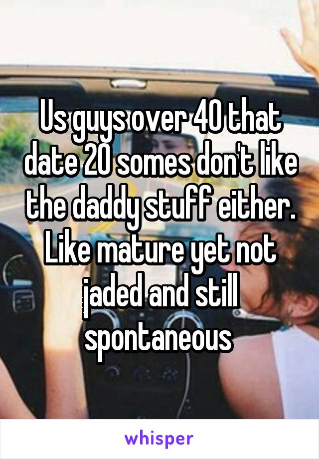 Us guys over 40 that date 20 somes don't like the daddy stuff either. Like mature yet not jaded and still spontaneous 