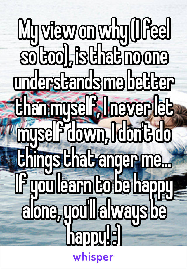 My view on why (I feel so too), is that no one understands me better than myself, I never let myself down, I don't do things that anger me... If you learn to be happy alone, you'll always be happy! :)