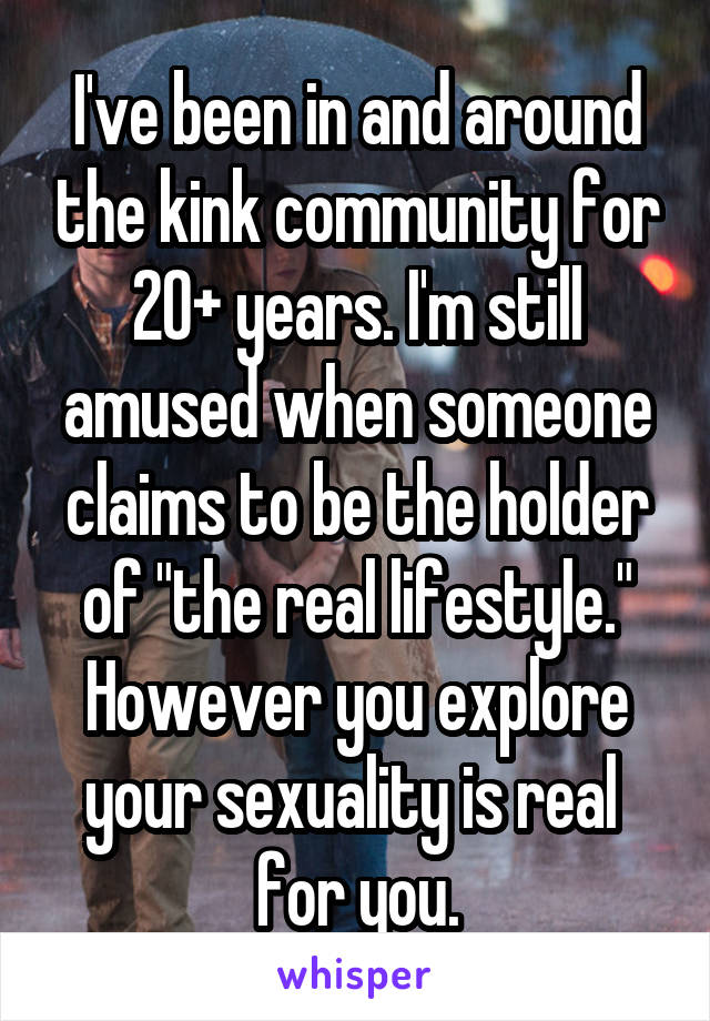 I've been in and around the kink community for 20+ years. I'm still amused when someone claims to be the holder of "the real lifestyle." However you explore your sexuality is real  for you.