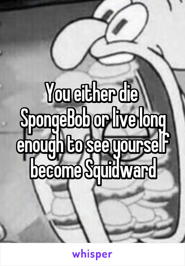 You either die  SpongeBob or live long enough to see yourself become Squidward