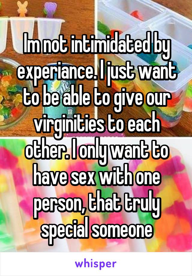 Im not intimidated by experiance. I just want to be able to give our virginities to each other. I only want to have sex with one person, that truly special someone