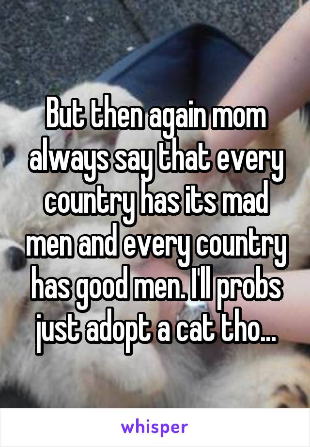 But then again mom always say that every country has its mad men and every country has good men. I'll probs just adopt a cat tho...