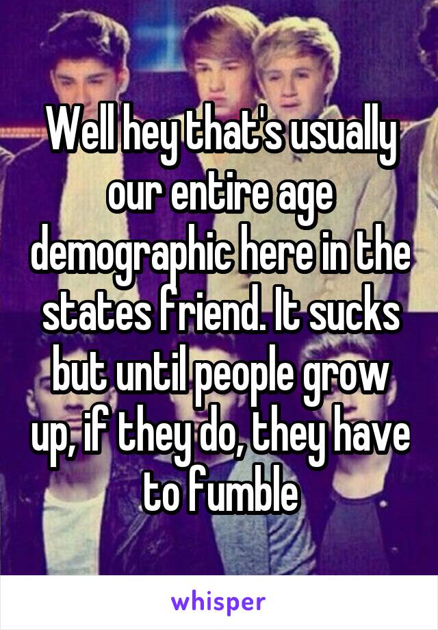 Well hey that's usually our entire age demographic here in the states friend. It sucks but until people grow up, if they do, they have to fumble