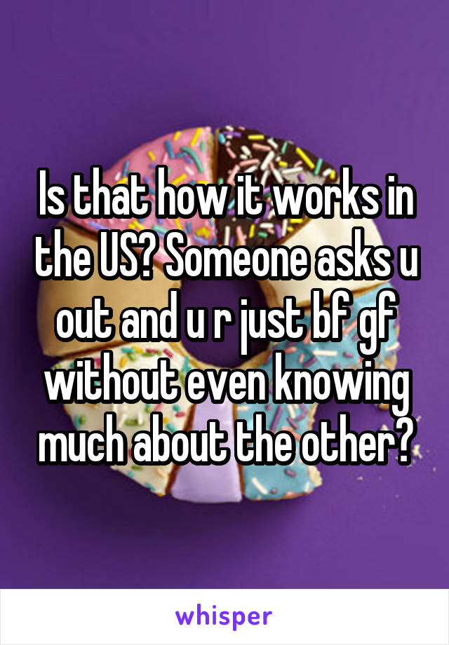 Is that how it works in the US? Someone asks u out and u r just bf gf without even knowing much about the other?