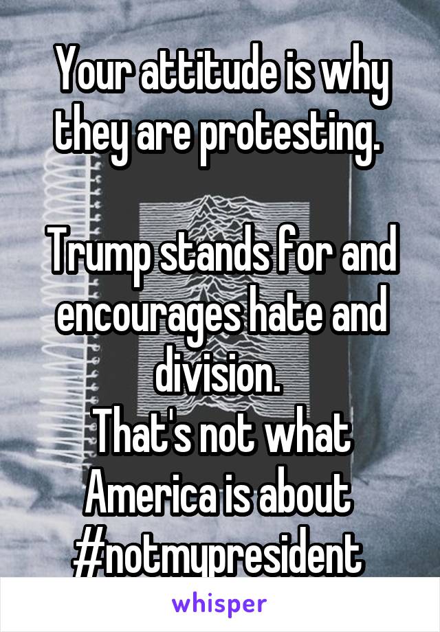 Your attitude is why they are protesting. 

Trump stands for and encourages hate and division. 
That's not what America is about 
#notmypresident 