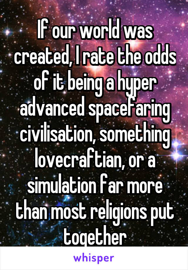 If our world was created, I rate the odds of it being a hyper advanced spacefaring civilisation, something lovecraftian, or a simulation far more than most religions put together