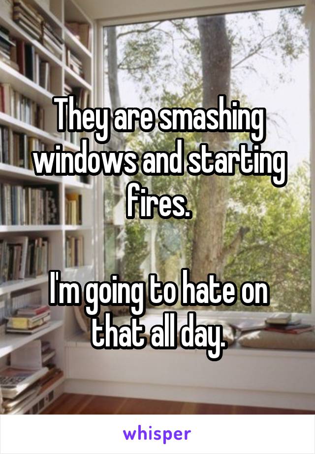 They are smashing windows and starting fires.

I'm going to hate on that all day.