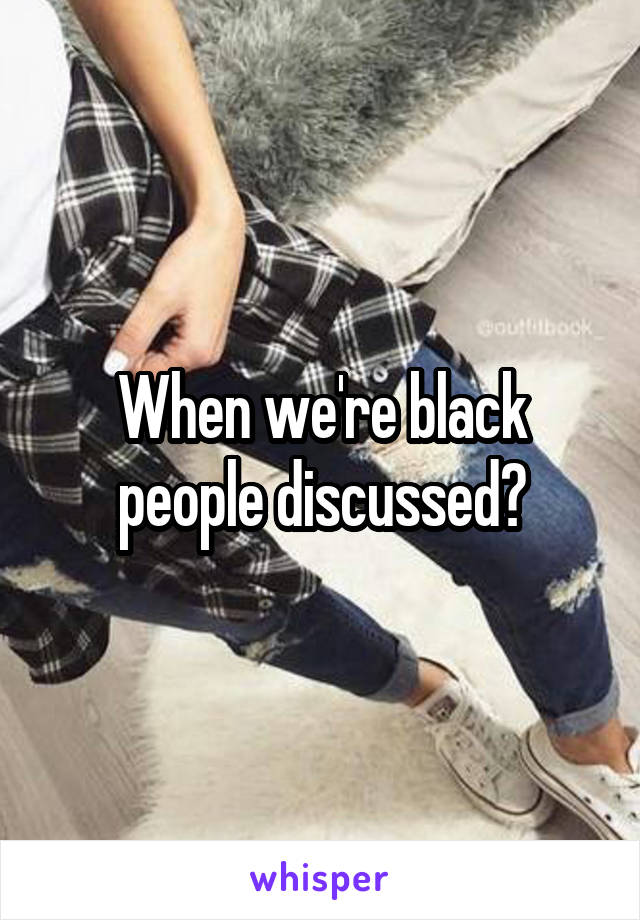 When we're black people discussed?