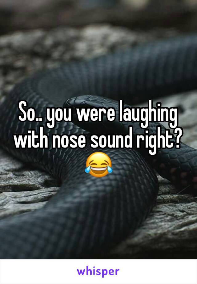 So.. you were laughing with nose sound right?😂