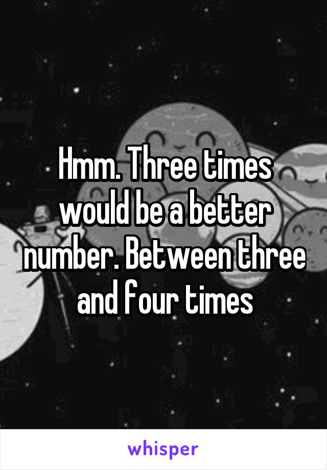 Hmm. Three times would be a better number. Between three and four times