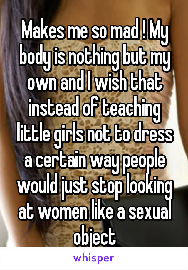 Makes me so mad ! My body is nothing but my own and I wish that instead of teaching little girls not to dress a certain way people would just stop looking at women like a sexual object