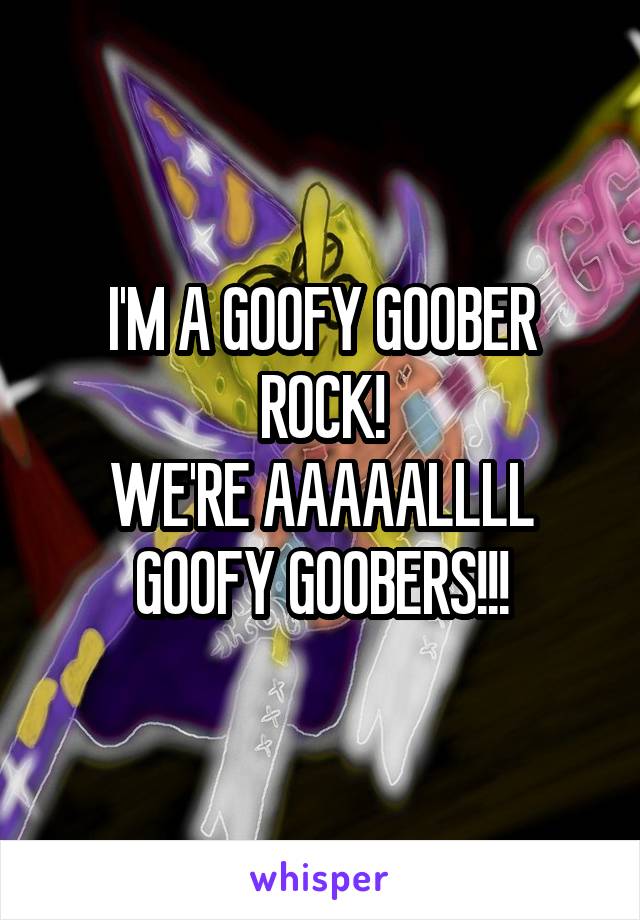 I'M A GOOFY GOOBER ROCK!
WE'RE AAAAALLLL GOOFY GOOBERS!!!