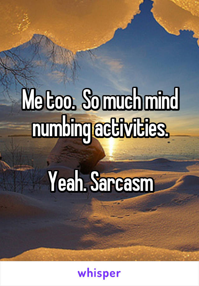 Me too.  So much mind numbing activities.

Yeah. Sarcasm