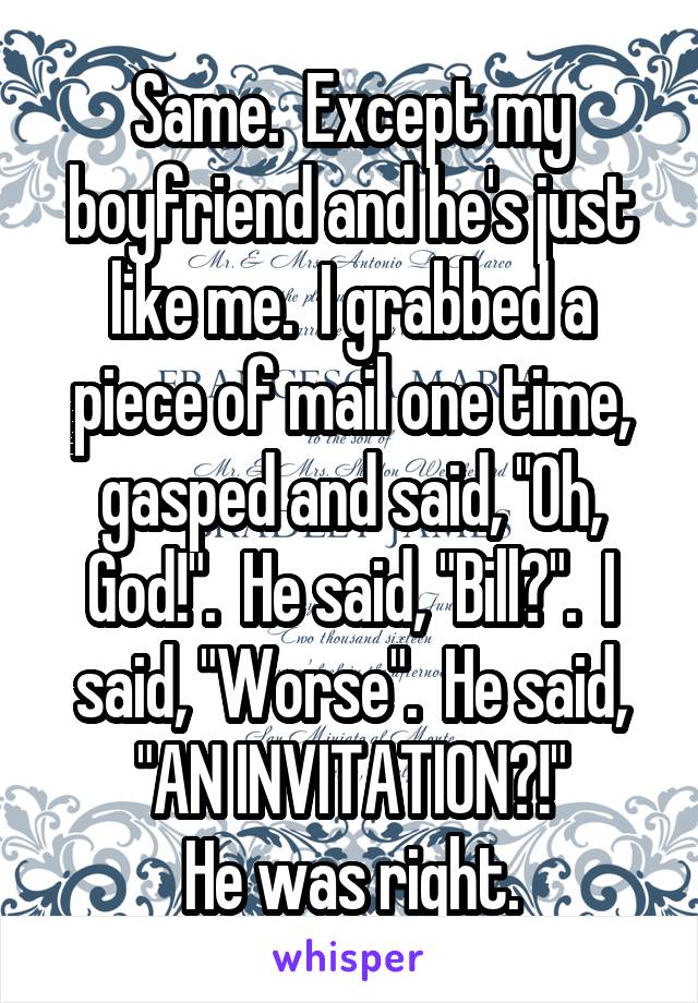 Same.  Except my boyfriend and he's just like me.  I grabbed a piece of mail one time, gasped and said, "Oh, God!".  He said, "Bill?".  I said, "Worse".  He said, "AN INVITATION?!"
He was right.