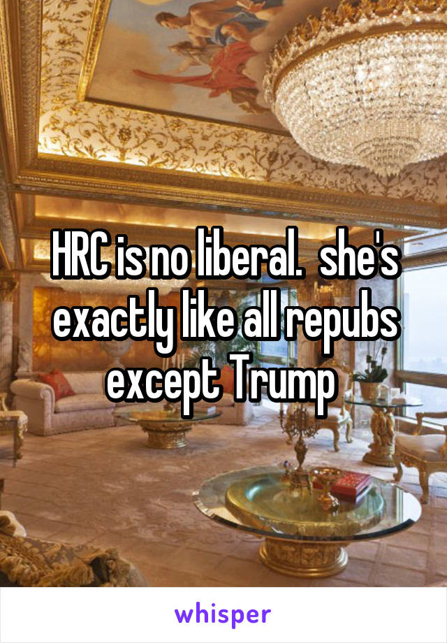 HRC is no liberal.  she's exactly like all repubs except Trump 
