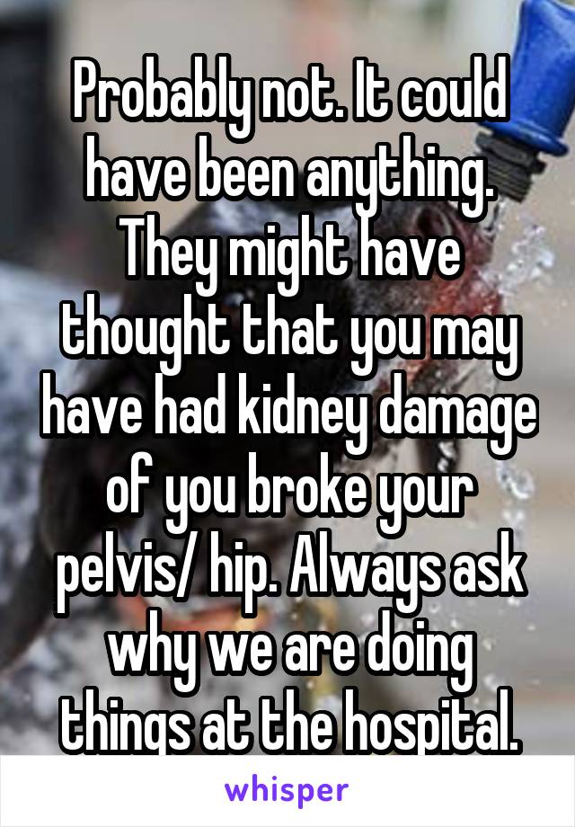 Probably not. It could have been anything. They might have thought that you may have had kidney damage of you broke your pelvis/ hip. Always ask why we are doing things at the hospital.