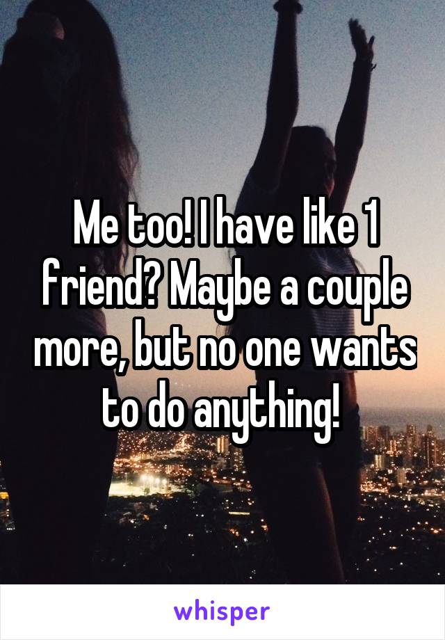 Me too! I have like 1 friend? Maybe a couple more, but no one wants to do anything! 