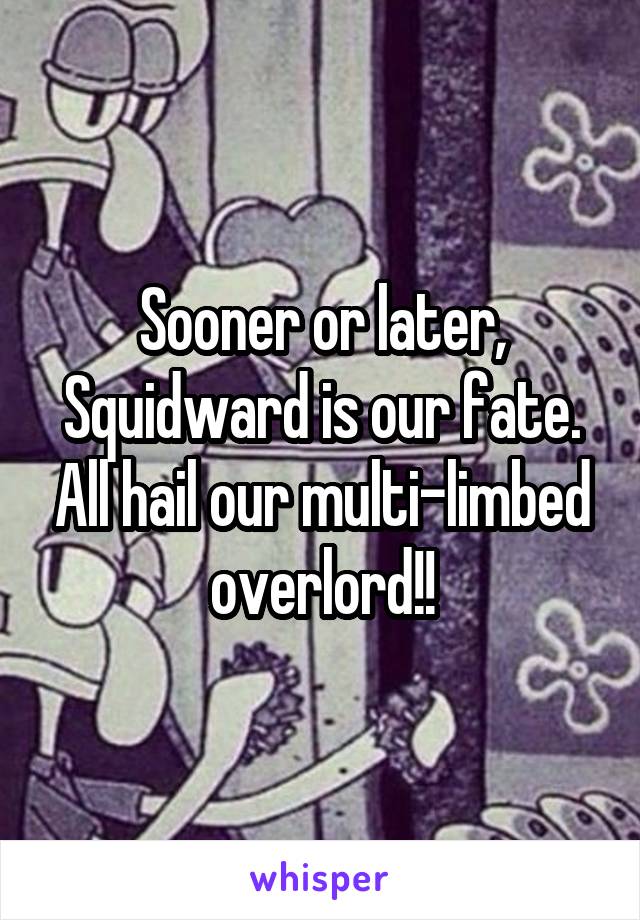 Sooner or later, Squidward is our fate. All hail our multi-limbed overlord!!