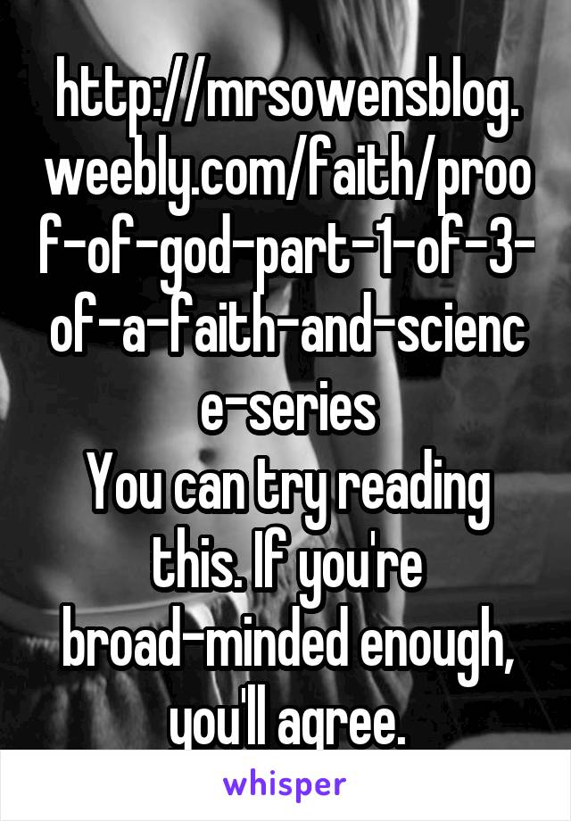 http://mrsowensblog.weebly.com/faith/proof-of-god-part-1-of-3-of-a-faith-and-science-series
You can try reading this. If you're broad-minded enough, you'll agree.
