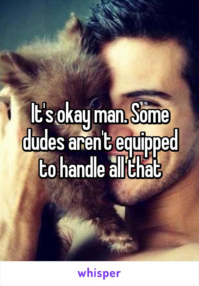 It's okay man. Some dudes aren't equipped to handle all that