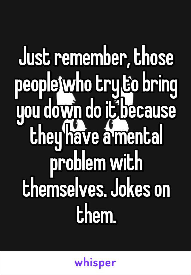 Just remember, those people who try to bring you down do it because they have a mental problem with themselves. Jokes on them.