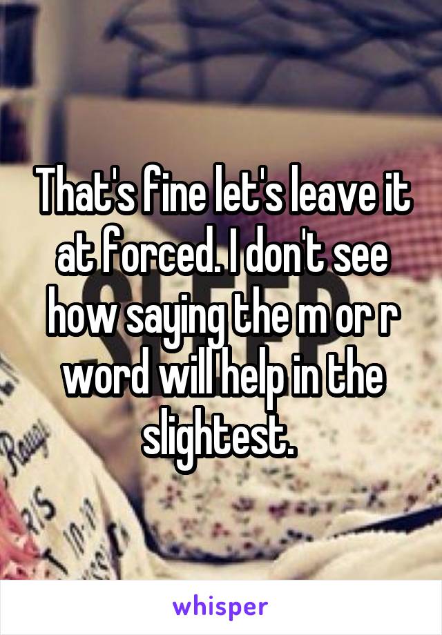 That's fine let's leave it at forced. I don't see how saying the m or r word will help in the slightest. 