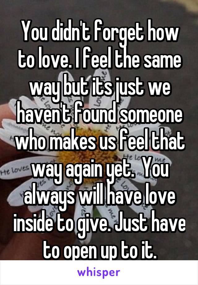 You didn't forget how to love. I feel the same way but its just we haven't found someone who makes us feel that way again yet.  You always will have love inside to give. Just have to open up to it.