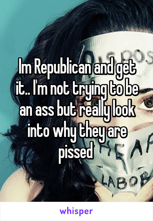 Im Republican and get it.. I'm not trying to be an ass but really look into why they are pissed 