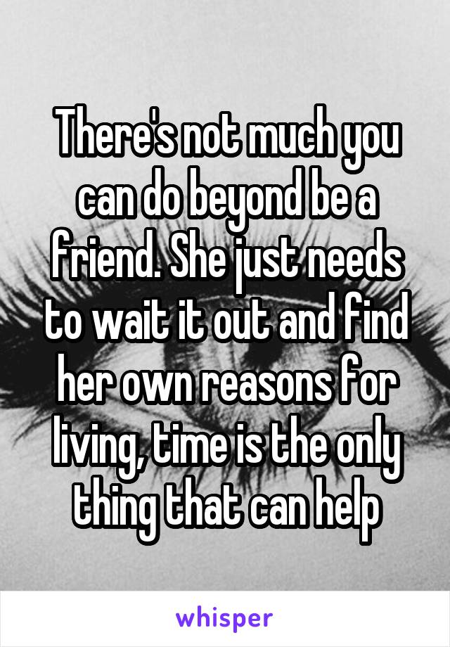 There's not much you can do beyond be a friend. She just needs to wait it out and find her own reasons for living, time is the only thing that can help