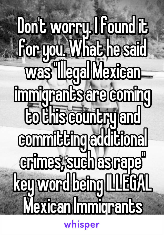 Don't worry. I found it for you. What he said was "Illegal Mexican immigrants are coming to this country and committing additional crimes, such as rape" key word being ILLEGAL Mexican Immigrants