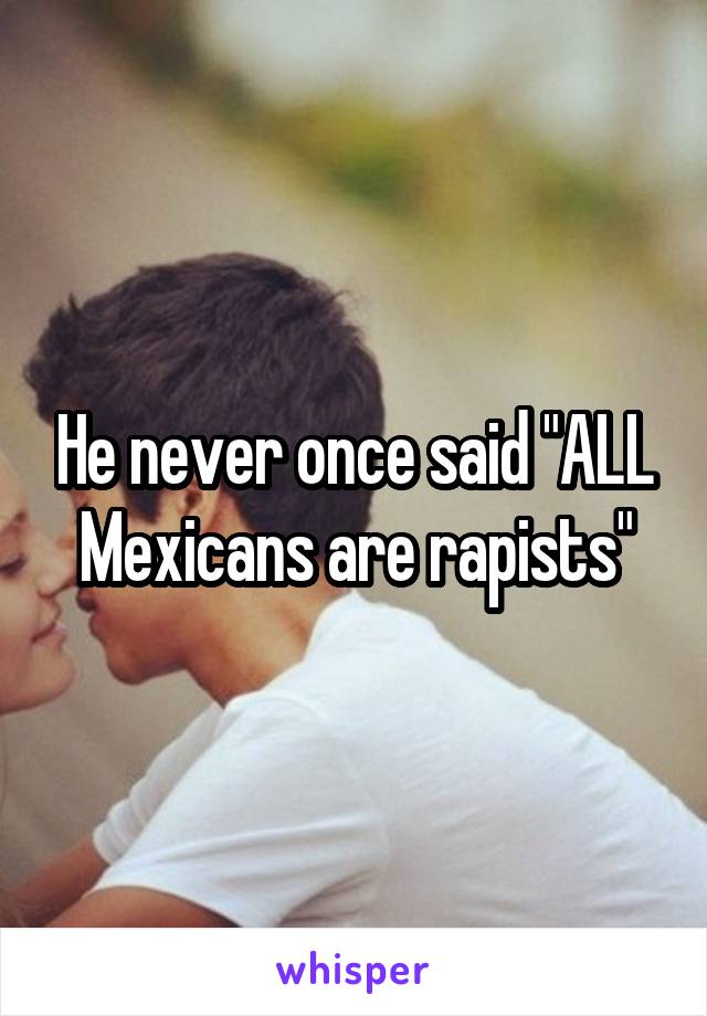 He never once said "ALL Mexicans are rapists"