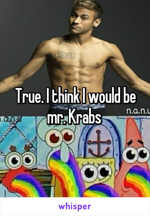 True. I think I would be mr. Krabs 