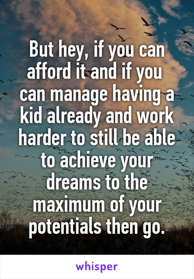 But hey, if you can afford it and if you  can manage having a kid already and work harder to still be able to achieve your dreams to the maximum of your potentials then go.