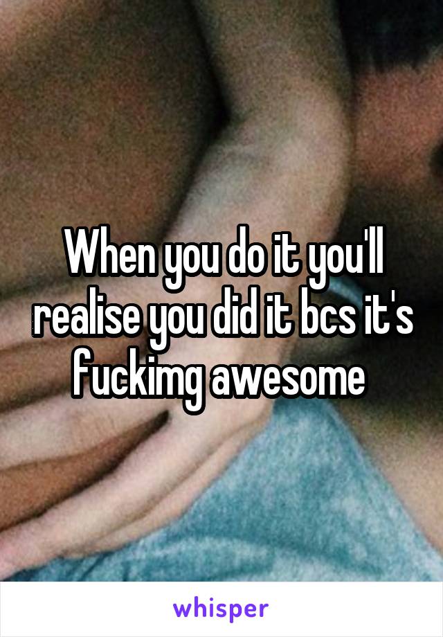 When you do it you'll realise you did it bcs it's fuckimg awesome 