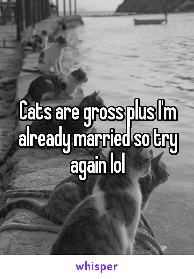 Cats are gross plus I'm already married so try again lol