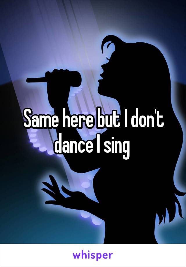 Same here but I don't dance I sing 