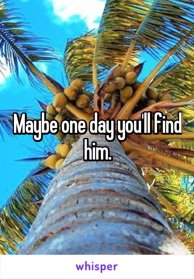 Maybe one day you'll find him.