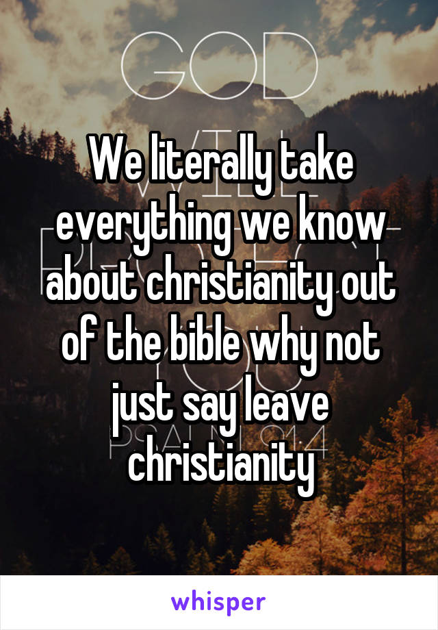 We literally take everything we know about christianity out of the bible why not just say leave christianity