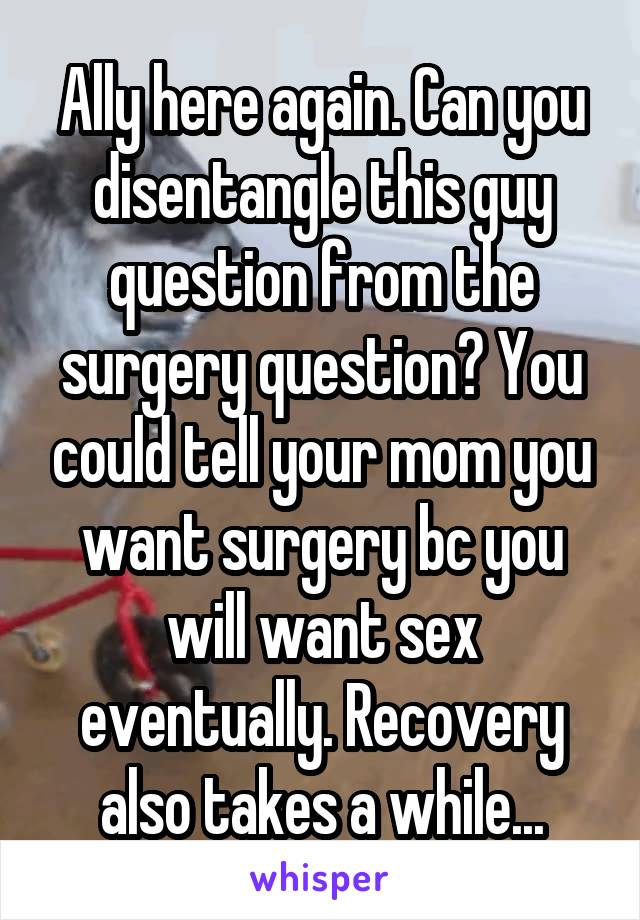 Ally here again. Can you disentangle this guy question from the surgery question? You could tell your mom you want surgery bc you will want sex eventually. Recovery also takes a while...