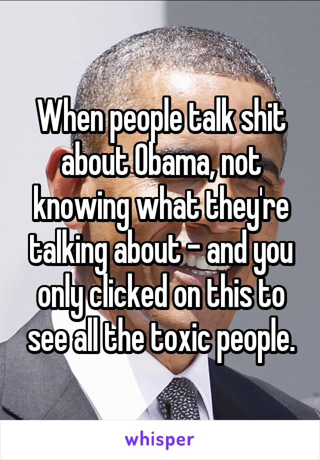 When people talk shit about Obama, not knowing what they're talking about - and you only clicked on this to see all the toxic people.