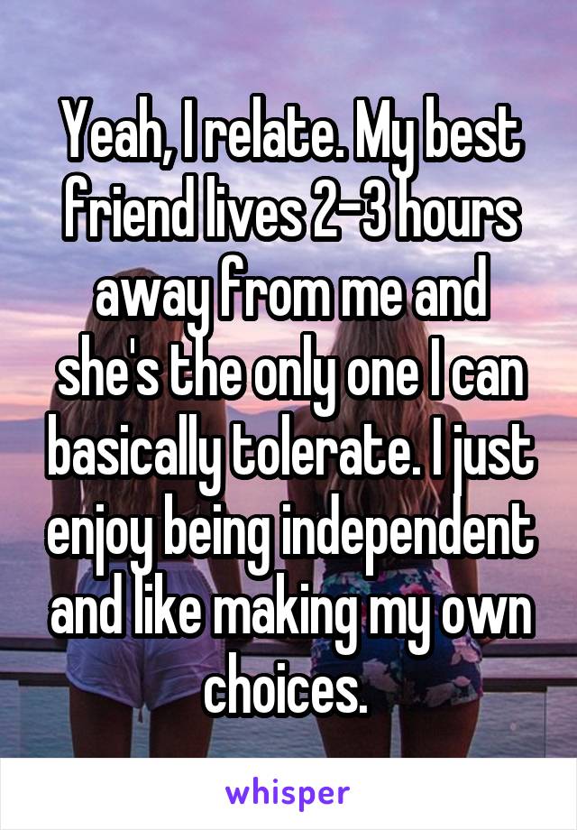 Yeah, I relate. My best friend lives 2-3 hours away from me and she's the only one I can basically tolerate. I just enjoy being independent and like making my own choices. 